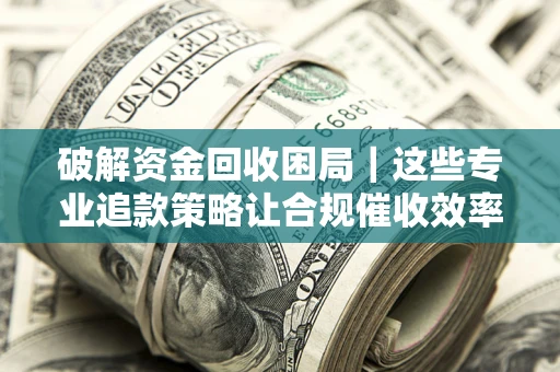 济南破解资金回收困局｜这些专业追款策略让合规催收效率翻倍