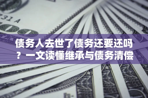 济南债务人去世了债务还要还吗？一文读懂继承与债务清偿