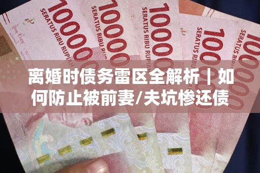 济南离婚时债务雷区全解析｜如何防止被前妻/夫坑惨还债？