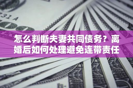 济南怎么判断夫妻共同债务？离婚后如何处理避免连带责任？
