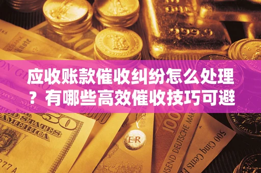 济南应收账款催收纠纷怎么处理？有哪些高效催收技巧可避免坏账？